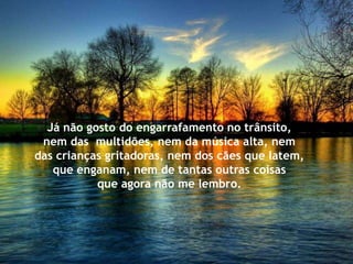 Já não gosto do engarrafamento no trânsito,
 nem das multidões, nem da música alta, nem
das crianças gritadoras, nem dos cães que latem,
   que enganam, nem de tantas outras coisas
           que agora não me lembro.
 