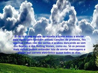 O certo é que aquele ou aquela a quem estou a enviar
esta mensagem também entoou canções de protesto, fez
algumas coisas não tão santas e acabou dançando ao som
dos Beatles e dos Rolling Stones, como eu. Só as pessoas
mais velhas podem entender isto de enviar mensagens e
    piadas por correio eletrônico quase todos os dias.
 