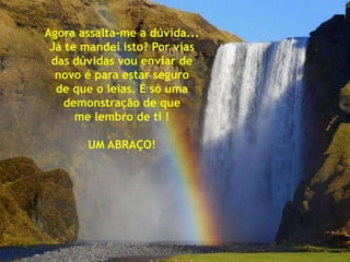 Agora assalta-me a dúvida...
 Já te mandei isto? Por vias
 das dúvidas vou enviar de
  novo é para estar seguro
  de que o leias. É só uma
   demonstração de que
      me lembro de ti !

       UM ABRAÇO!
 
