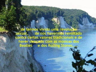 de termos vivido uma revolução
sexual,    de nos havermos revoltado
contra certos valores tradicionais e de
  haver dançado com as músicas dos
  Beatles e dos Rolling Stones....
 