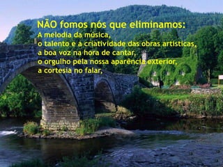 NÃO fomos nós que eliminamos:
A melodia da música,
o talento e a criatividade das obras artísticas,
a boa voz na hora de cantar,
o orgulho pela nossa aparência exterior,
a cortesia no falar,
 