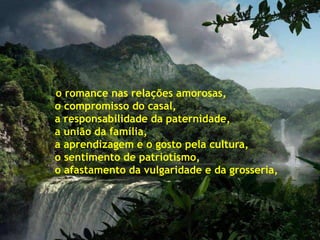 o romance nas relações amorosas,
o compromisso do casal,
a responsabilidade da paternidade,
a união da família,
a aprendizagem e o gosto pela cultura,
o sentimento de patriotismo,
o afastamento da vulgaridade e da grosseria,
 