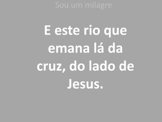 Sou um milagreE este rio que emana lá da cruz, do lado de Jesus.