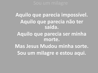 Sou um milagre
Aquilo que parecia impossível.
Aquilo que parecia não ter
saída.
Aquilo que parecia ser minha
morte.
Mas Jesus Mudou minha sorte.
Sou um milagre e estou aqui.
 