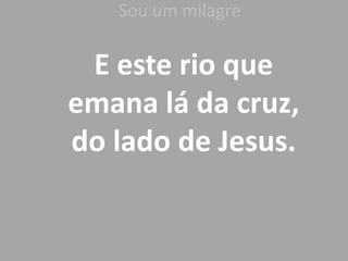 Sou um milagre
E este rio que
emana lá da cruz,
do lado de Jesus.
 