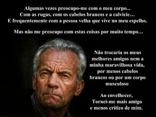 Algumas vezes preocupo-me com o meu corpo...Algumas vezes preocupo-me com o meu corpo...
Com as rugas, com os cabelos brancos e a calvicie…Com as rugas, com os cabelos brancos e a calvicie…
E frequentemente com a pessoa velha que vive no meu espelho.E frequentemente com a pessoa velha que vive no meu espelho.
Não trocaria os meusNão trocaria os meus
melhores amigos nem amelhores amigos nem a
minha maravilhosa vida,minha maravilhosa vida,
por menos cabelospor menos cabelos
brancos ou por um corpobrancos ou por um corpo
musculosomusculoso
Ao envelhecer,Ao envelhecer,
Tornei-me mais amigoTornei-me mais amigo
e menos crítico de mím.e menos crítico de mím.
Mas não me preocupo com estas coisas por muito tempo…Mas não me preocupo com estas coisas por muito tempo…
 