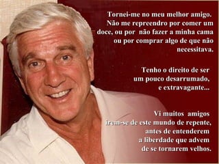 Tornei-me no meu melhor amigo.Tornei-me no meu melhor amigo.
Não me repreendro por comer umNão me repreendro por comer um
doce, ou por não fazer a minha camadoce, ou por não fazer a minha cama
ou por comprar algo de que nãoou por comprar algo de que não
necessitava.necessitava.
Tenho o direito de serTenho o direito de ser
um pouco desarrumado,um pouco desarrumado,
e extravagante...e extravagante...
Vi muitos amigosVi muitos amigos
irem-se de este mundo de repente,irem-se de este mundo de repente,
antes de entenderemantes de entenderem
a liberdade que advema liberdade que advem
de se tornarem velhos.de se tornarem velhos.
 