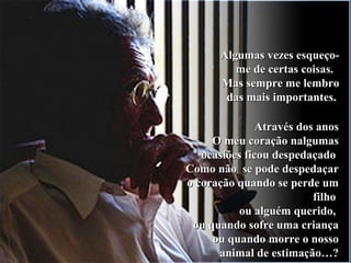 Algumas vezes esqueço-Algumas vezes esqueço-
me de certas coisas.me de certas coisas.
Mas sempre me lembroMas sempre me lembro
das mais importantes.das mais importantes.
Através dos anosAtravés dos anos
O meu coração nalgumasO meu coração nalgumas
ocasiões ficou despedaçadoocasiões ficou despedaçado
Como não se pode despedaçarComo não se pode despedaçar
o coração quando se perde umo coração quando se perde um
filhofilho
ou alguém querido,ou alguém querido,
ou quando sofre uma criançaou quando sofre uma criança
ou quando morre o nossoou quando morre o nosso
animal de estimação…?animal de estimação…?
 