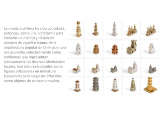 La muestra chilena ha sido concebida,
entonces, como una plataforma para
elaborar un inédito y detallado
catastro de aquellos iconos de la
arquitectura popular de Chile que, una
vez asumidos colectivamente como
emblemas que representan
icónicamente las diversas identidades
locales, han sido reelaborados como
figuras artesanales en miniatura
(souvenirs) para luego ser ofrecidos
como objetos de consumo masivo.
 