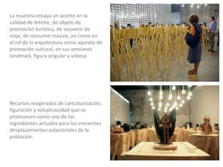 Recursos exagerados de caricaturización,
figuración y voluptuosidad que se
promueven como uno de los
ingredientes actuales para los crecientes
desplazamientos estacionales de la
población.
La muestra ensaya un acento en la
calidad de fetiche, de objeto de
promoción turística, de souvenir de
viaje, de consumo masivo, así como en
el rol de la arquitectura como aparato de
promoción cultural, en sus versiones
landmark, figura singular y vistosa
 