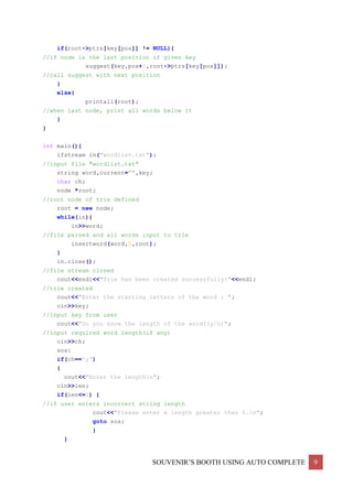 SOUVENIR’S BOOTH USING AUTO COMPLETE 9
if(root->ptrs[key[pos]] != NULL){
//if node is the last position of given key
suggest(key,pos+1,root->ptrs[key[pos]]);
//call suggest with next position
}
else{
printall(root);
//when last node, print all words below it
}
}
int main(){
ifstream in("wordlist.txt");
//input file "wordlist.txt"
string word,current="",key;
char ch;
node *root;
//root node of trie defined
root = new node;
while(in){
in>>word;
//file parsed and all words input to trie
insertword(word,0,root);
}
in.close();
//file stream closed
cout<<endl<<"Trie has been created successfully!"<<endl;
//trie created
cout<<"Enter the starting letters of the word : ";
cin>>key;
//input key from user
cout<<"Do you know the length of the word?(y/n)";
//input required word length(if any)
cin>>ch;
sos:
if(ch=='y')
{
cout<<"Enter the lengthn";
cin>>len;
if(len<=0) {
//if user enters incorrect string length
cout<<"Please enter a length greater than 0.n";
goto sos;
}
}
 