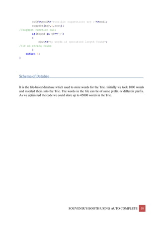 SOUVENIR’S BOOTH USING AUTO COMPLETE 10
cout<<endl<<"Possible suggestions are :"<<endl;
suggest(key,0,root);
//suggest function call
if(found && ch=='y')
{
cout<<"No words of specified length found";
//if no string found
}
return 0;
}
Schema of Databse____________________________________________________________________
It is the file-based database which used to store words for the Trie. Initially we took 1000 words
and inserted them into the Trie. The words in the file can be of same prefix or different prefix.
As we optimized the code we could store up to 45000 words in the Trie.
 