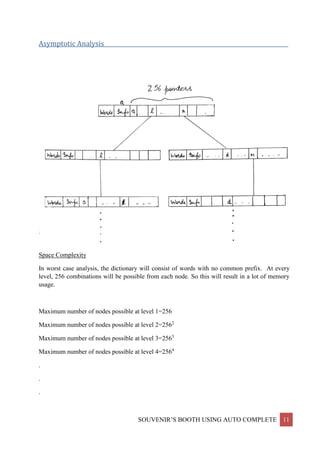 SOUVENIR’S BOOTH USING AUTO COMPLETE 11
Asymptotic Analysis__________________________________________________________________
Space Complexity
In worst case analysis, the dictionary will consist of words with no common prefix. At every
level, 256 combinations will be possible from each node. So this will result in a lot of memory
usage.
Maximum number of nodes possible at level 1=256
Maximum number of nodes possible at level 2=2562
Maximum number of nodes possible at level 3=2563
Maximum number of nodes possible at level 4=2564
.
.
.
 
