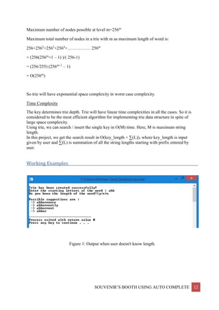 SOUVENIR’S BOOTH USING AUTO COMPLETE 12
Maximum number of nodes possible at level m=256m
Maximum total number of nodes in a trie with m as maximum length of word is:
256+2562
+2563
+2564
+……………. 256m
= (256(256m
+1 – 1) )/( 256-1)
= (256/255) (256m+1
– 1)
= O(256m
)
So trie will have exponential space complexity in worst case complexity.
Time Complexity
The key determines trie depth. Trie will have linear time complexities in all the cases. So it is
considered to be the most efficient algorithm for implementing trie data structure in spite of
large space complexity.
Using trie, we can search / insert the single key in O(M) time. Here, M is maximum string
length.
In this project, we get the search result in O(key_length + ∑(L)), where key_length is input
given by user and ∑(L) is summation of all the string lengths starting with prefix entered by
user.
Working Examples____________________________________________________________________
Figure 1: Output when user doesn't know length.
 