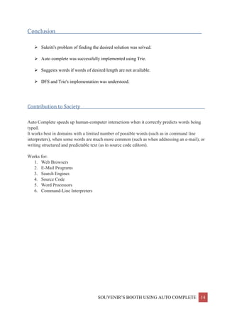 SOUVENIR’S BOOTH USING AUTO COMPLETE 14
Conclusion__________________________________________________________________________
 Sukriti's problem of finding the desired solution was solved.
 Auto complete was successfully implemented using Trie.
 Suggests words if words of desired length are not available.
 DFS and Trie's implementation was understood.
Contribution to Society_______________________________________________________________
Auto Complete speeds up human-computer interactions when it correctly predicts words being
typed.
It works best in domains with a limited number of possible words (such as in command line
interpreters), when some words are much more common (such as when addressing an e-mail), or
writing structured and predictable text (as in source code editors).
Works for:
1. Web Browsers
2. E-Mail Programs
3. Search Engines
4. Source Code
5. Word Processors
6. Command-Line Interpreters
 