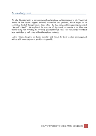 SOUVENIR’S BOOTH USING AUTO COMPLETE 1
Acknowledgement__________________________________________________________________
We take this opportunity to express my profound gratitude and deep regards to Ms. Tarunpreet
Bhatia for her cordial support, valuable information and guidance, which helped us in
completing this task through various stages while I did face many problem regarding my project
"Souvenir's Booth". She explained the concepts of algorithmic techniques in an illustrious
manner along with providing the necessary guidance through links. This work simply would not
have reached up to such extent without her rational guidance.
Lastly, I thank almighty, my family members and friends for their constant encouragement
without which this assignment would not be possible.
 