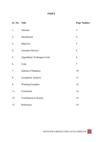 SOUVENIR’S BOOTH USING AUTO COMPLETE 2
INDEX
Sr. No. Title Page Number
1. Abstract 3
2. Introduction 4
3. Objective 5
4. Literature Review 6
5. Algorithmic Techniques Used 6
6. Code 7
7. Schema of Database 10
8. Asymptotic Analysis 11
9. Working Examples 12
11. Conclusion 14
12. Contribution to Society 14
13. References 16
 
