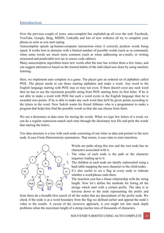 SOUVENIR’S BOOTH USING AUTO COMPLETE 4
Introduction__________________________________________________________________________
Over the previous couple of years, auto-complete has exploded up all over the web. Facebook,
YouTube, Google, Bing, MSDN, LinkedIn and lots of new websites all try to complete your
phrase as soon as you start typing.
Autocomplete speeds up human-computer interactions when it correctly predicts words being
typed. It works best in domains with a limited number of possible words (such as in command),
when some words are much more common (such as when addressing an e-mail), or writing
structured and predictable text (as in source code editors).
Many autocomplete algorithms learn new words after the user has written them a few times, and
can suggest alternatives based on the learned habits of the individual user done by using machine
learning.
Here, we implement auto complete in a game. The player gets an ordered set of alphabets called
POX. The player needs to use those starting alphabets and make a word. Any word in the
English language starting with POX may or may not exist. If there doesn't exist any such word
then he has to use the maximum possible string from POX starting from its first letter. If he is
not able to make a word with POX but such a word exists in the English language then he is
awarded zero points. If he is able to make any such word then he'll be given points according to
the letters in the word. Now Sukriti wants his friend Abhinav who is a programmer to make a
program that helps him find the possible words so that she can choose from them.
We use a dictionary as data store for storing the words. When we type few letters of a word, we
can do a regular expression match each time through the dictionary text file and print the words
that starting the letters.
Trie data structure is a tree with each node consisting of one letter as data and pointer to the next
node. It uses Finite Deterministic automation. That means, it uses state to state transition.
Words are paths along this tree and the root node has no
characters associated with it.
1. The value of each node is the path or the character
sequence leading up to it.
2. The children at each node are ideally represented using a
hash table mapping the next character to the child nodes.
3. It’s also useful to set a flag at every node to indicate
whether a word/phrase ends there.
The insertion cost has a linear relationship with the string
length. Now let’s define the methods for listing all the
strings which start with a certain prefix. The idea is to
traverse down to the node representing the prefix and
from there do a breadth first search of all the nodes that are descendants of the prefix node. We
check if the node is at a word boundary from the flag we defined earlier and append the node’s
value to the results. A caveat of the recursive approach, is you might run into stack depth
problems when the maximum length of a string reaches tens of thousands of characters.
 