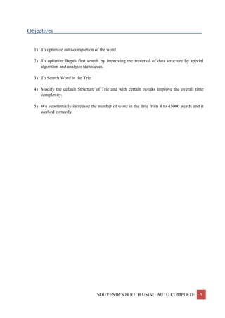 SOUVENIR’S BOOTH USING AUTO COMPLETE 5
Objectives____________________________________________________________________________
1) To optimize auto-completion of the word.
2) To optimize Depth first search by improving the traversal of data structure by special
algorithm and analysis techniques.
3) To Search Word in the Trie.
4) Modify the default Structure of Trie and with certain tweaks improve the overall time
complexity.
5) We substantially increased the number of word in the Trie from 4 to 45000 words and it
worked correctly.
 