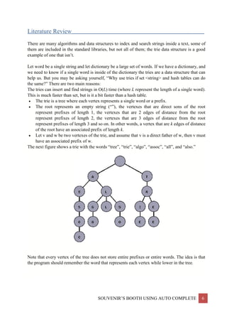 SOUVENIR’S BOOTH USING AUTO COMPLETE 6
Literature Review___________________________________________________________________
There are many algorithms and data structures to index and search strings inside a text, some of
them are included in the standard libraries, but not all of them; the trie data structure is a good
example of one that isn’t.
Let word be a single string and let dictionary be a large set of words. If we have a dictionary, and
we need to know if a single word is inside of the dictionary the tries are a data structure that can
help us. But you may be asking yourself, “Why use tries if set <string> and hash tables can do
the same?” There are two main reasons:
The tries can insert and find strings in O(L) time (where L represent the length of a single word).
This is much faster than set, but is it a bit faster than a hash table.
 The trie is a tree where each vertex represents a single word or a prefix.
 The root represents an empty string (“”), the vertexes that are direct sons of the root
represent prefixes of length 1, the vertexes that are 2 edges of distance from the root
represent prefixes of length 2, the vertexes that are 3 edges of distance from the root
represent prefixes of length 3 and so on. In other words, a vertex that are k edges of distance
of the root have an associated prefix of length k.
 Let v and w be two vertexes of the trie, and assume that v is a direct father of w, then v must
have an associated prefix of w.
The next figure shows a trie with the words “tree”, “trie”, “algo”, “assoc”, “all”, and “also.”
Note that every vertex of the tree does not store entire prefixes or entire words. The idea is that
the program should remember the word that represents each vertex while lower in the tree.
 