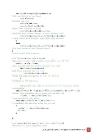 SOUVENIR’S BOOTH USING AUTO COMPLETE 8
if( root-> ptrs[word[pos]]==NULL ){
//if next letter is not found
node *newnode;
//create new node
newnode= new node;
newnode->info=word[pos];
//with info = letter to store
root->ptrs[word[pos]]=newnode;
//pointer from current letter to next letter's node
insertword(word,pos+1,root->ptrs[word[pos]]);
//call insert word finction again with next position
}
else
insertword(word,pos+1,root->ptrs[word[pos]]);
//if next letter to add already exists
}
//call insert word directly
void printall(class node * root){
//function to print all possible words given root of trie
for(int i=0;i<256;i++)
//for all 256 pointers in the provided root node
if(root->ptrs[i]!=NULL){
//if those pointers are not null
printall(root->ptrs[i]);
//call printall recursively at each one of them
}
//Similar to DFS traversal
//following code will be executed when the recursion starts
backtracking
if(root->Word != "" && (root->Word.length()==len && len!=-9999))
//first user specified length words will be searched
cout<<" -> "<<root->Word<<endl;
//and printed if they exist
else if(root->Word != "" && len==-9999)
//otherwise, all matching words are printed
{
cout<<" -> "<<root->Word<<endl;
found=1;
}
}
void suggest(string key,int pos, class node * root){
//function to print suggested words
 
