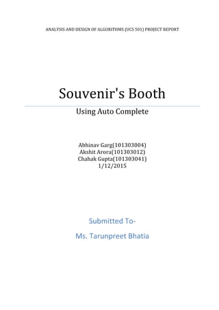 ANALYSIS AND DESIGN OF ALGORITHMS (UCS 501) PROJECT REPORT
Souvenir's Booth
Using Auto Complete
Abhinav Garg(101303004)
Akshit Arora(101303012)
Chahak Gupta(101303041)
1/12/2015
Submitted To-
Ms. Tarunpreet Bhatia
 