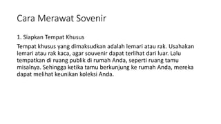 Cara Merawat Sovenir
1. Siapkan Tempat Khusus
Tempat khusus yang dimaksudkan adalah lemari atau rak. Usahakan
lemari atau rak kaca, agar souvenir dapat terlihat dari luar. Lalu
tempatkan di ruang publik di rumah Anda, seperti ruang tamu
misalnya. Sehingga ketika tamu berkunjung ke rumah Anda, mereka
dapat melihat keunikan koleksi Anda.
 