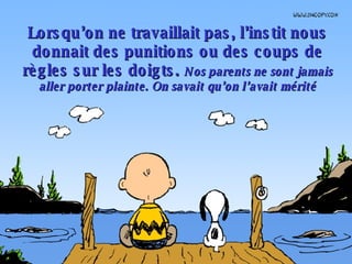 Lorsqu’on ne travaillait pas, l’instit nous donnait des punitions ou des coups de règles sur les doigts.  Nos parents ne sont jamais aller porter plainte. On savait qu’on l’avait mérité 