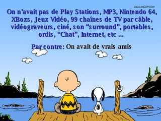 On n’avait pas de Play Stations, MP3, Nintendo 64, XBoxs, Jeux Vidéo, 99 chaînes de TV par câble, vidéograveurs, ciné, son “surround”, portables, ordis, “Chat”, Internet, etc ...  Par contre:  On avait de vrais amis 