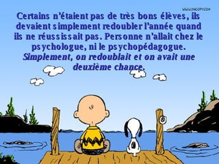 Certains n’étaient pas de très bons élèves, ils devaient simplement redoubler l’année quand ils ne réussissait pas. Personne n’allait chez le psychologue, ni le psychopédagogue.  Simplement, on redoublait et on avait une deuxième chance . 
