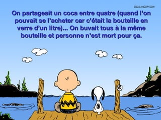 On partageait un coca entre quatre (quand l’on pouvait se l’acheter car c’était la bouteille en verre d’un litre)... On buvait tous à la même bouteille et personne n’est mort pour ça. 