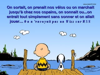 On sortait, on prenait nos vélos ou on marchait jusqu’à chez nos copains, on sonnait ou...on entrait tout simplement sans sonner et on allait jouer…  On n ’envoyait pas un Wizz sur MSN 