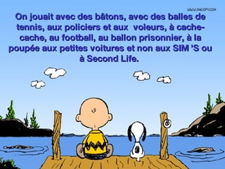 On jouait avec des bâtons, avec des balles de tennis, aux policiers et aux  voleurs, à cache-cache, au football, au ballon prisonnier, à la poupée aux petites voitures et non aux SIM ’S ou à Second Life.  