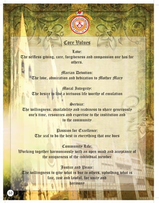 Core Values
Love:
The selﬂess giving, care, forgiveness and compassion one has for
others.
Marian Devotion:
The love, admiration and dedication to Mother Mary
Moral Integrity:
The desire to live a virtuous life worthy of emulation
Service:
The willingness, availability and readiness to share generously
one’s time, resources and expertise to the institution and
to the community
Passion for Excellence:
The zeal to do the best in everything that one does
Community Life:
Working together harmoniously with an open mind and acceptance of
the uniqueness of the individual member
Justice and Peace:
The willingness to give what is due to others, upholding what is
fair, just and lawful, for unity and
harmony
10
 