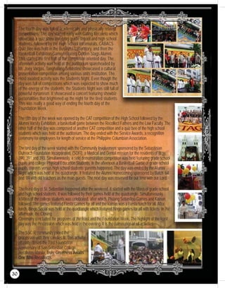 The fourth day was full of academically and physically related
competitions. The day started early with Galing Recoleto which
showcase a quiz show involving grade school and high school
students, followed by the High School Intramurals, CABACS
Quiz Bee was held in the Business Laboratory, and then the
Basketball Exhibition Game featuring Golden Stags Alumni.
This started the first half of the completion oriented day. The
afternoon activity was held at the auditorium spareheaded by
Mr. Joey Vargas. Tanghalang Sebastino showcased a cultural
presentation competition among various units institution. The
most awaited activity was the Students Night. Even though the
day was full of competitions which was expected to show much
of the energy of the students, the Students Night was still full of
powerful dynamism. It showcased a concert featuring showbiz
personalities that brightened up the night for the tired students.
This was really a good way of ending the fourth day of the
Foundation Week.
The ﬁfth day of the week was opened by the CAT competition of the High School followed by the
Alumni Varsity Exhibition, a basketball game between the Recollect Fathers and the Law Faculty. The
other half of the day was composed of another CAT competition and a quiz bee of the high school
students which was held at the auditorium. The day ended with the Service Awards, a recognition
ceremony for employees for length of service at the Philippine Columbian Association.
The last day of the week started with the Community Involvement sponsored by the Sebastinian
Outreach Foundation Incorporated, (SOFI), a Medical and Dental mission for the residents of Brgy.
390, 391 and 393. Simultaneously, a ﬁeld demonstration competition was held featuring grade school
pupils and college Physical Education Students. In the afternoon a Basketball Game of grade school
pupils, parents versus high school students’ parents happened. The day was ended by the Alumni
Night which was held at the quadrangle. It featured the Alumni Homecoming sponsored by Batch ’64
and ’89 with old teachers as the main guests. The next day was reserved for our time with our Lord.
The feast day of St. Sebastian happened after the weekend. It started with the Mass of grade school
and high school students. It was followed by their games held at the quadrangle. Simultaneously,
a Mass of the college students was celebrated, after which, Pistang Sebastino Games and Kainan
followed. The games featured Fiesta Games for all and the kainan was a Fiesta lunch for all. After
lunch, Bingo Social was held at the quadrangle which featured Bingo games for all with tickets. In the
afternoon, the Closing
Ceremony concluded the programs of the feast and the Foundation Week. The highlight of the feast
day was the Procession which was held in the evening. It is the culmination of all activities.
The SSC-R community joined the
procession with their candles lit. This activity
ofﬁcially closed the 73rd Foundation
Anniversary of San Sebastian College
Recoletos-Manila. Truly, Greatness Awaits
One Who Recollects.
30
 