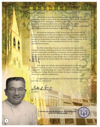 Greetings!
I would like to greet the San Sebastian College-‐Recoletos (SSC‐R)
community on the occassion of its 74th anniversary. The Catholic Educational
Association of the Philippines (CEAP) is very glad to be sharing with you
the honour of being founded on the same year (1941). Amidst the
confusion and chaos of the Second World War (WWII) Catholic education was
planting deep and stable foundations in our nation.
The tradition and history of SSC-R have been intertwined with the
post-war development of the city of Manila and the communities around it.
The school has shown steadfast commitment in providing service and quality
education to its graduates as one of the leading Catholic institutions of the
country. It is indeed a source of pride and honor for the Catholic
educational community.
The Holy Father Pope Francis, in his encyclical last year entitled,
Evangelii Gaudium, reminds us of the the role of Catholic schools in society
and their undeniable contributions to humanity and throughout history. He
also recognizes that those contributions are often not appreciated when they are
counter-cultural, although he acknowledges that a school cannot be other than
counter-cultural for the world is filled with challenges and these are mostly
man-made.
Once again, the Catholic educational community shares with you the
joy of this momentous event. We are looking forward to your more vigorous
engagement in transforming our society. We believe that your experience in
San Sebastian College-Recoletos are already serving to stimulate and
enrich your respective communities.
Congratulations and May Our Lord and His Holy Mother bless you on
your 74th year and beyond!
BR. JUN S. ERGUIZA, FSC
President
BRBRBRBRRRRRRRRRRRRRRRRRRRRBRRRRRRRRBRRRRBRRBRRRRBBBBRBRRBBRBRR... JJJJJJJUJUJUJUUUJJJJJJJJJJJJJJJJJJJJJJJUJJJUJJJJUJUUJJJJJJUJJJJUJUJJJJ NNNNNNNNNNNNNNNNNN S.S.S.SSS.S.SS.S.S.SS.SS.S.S.S.SSSSS.SSS.SSSSS.S.S. EEEEEEEEEEEEEEEEEEEEEEEEEEEEEEEEEEEEEEEEEEEEEEEEEEEEEEEEEEEERRRRRRRRRRRGRGRGRRRRRRRRRRRRRRRRRRRRRRRRRRRRRRRRGRGRR UUUUUUUUUUUUUUUIIIIIIIIIUUUUIIIUIIIIIUUIIIUIUUUIIUUUUIUUUIUIUIIUUUUIUUUIUUUIUUUUUUUUUUUU ZAZAZAZAZAAAAAAAAAAAAAAAAAZA,,,,,,,,,, FSFSFSSSFSSSFSFSFSFFSFSFSFSFSFSFSFSFSFSFSFSFSFSFSFSFF CCCCCCCCCCCCCCCCCCCCCCCCCCCCCC
4
 