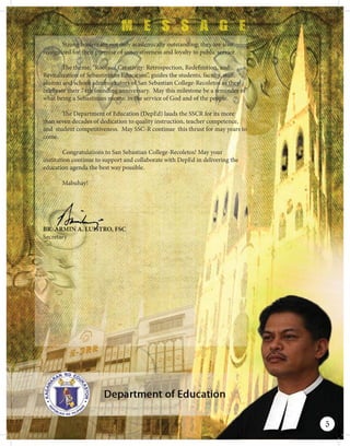Strong leaders are not only academically outstanding; they are also
recognized for their promise of innovativeness and loyalty to public service.
The theme, “Roots of Creativity: Retrospection, Redefinition, and
Revitalization of Sebastininan Education”, guides the students, faculty, staff,
alumni and school administrators of San Sebastian College-Recoletos as they
celebrate their 74th founding anniversary. May this milestone be a reminder of
what being a Sebastinian means: in the service of God and of the people.
The Department of Education (DepEd) lauds the SSCR for its more
than seven decades of dedication to quality instruction, teacher competence,
and student competitiveness. May SSC-R continue this thrust for may years to
come.
Congratulations to San Sebastian College-Recoletos! May your
institution continue to support and collaborate with DepEd in delivering the
education agenda the best way possible.
Mabuhay!
BR. ARMIN A. LUISTRO, FSC
Secretary
BRBRBRBRBBRBRBRBRBRBRBRBBRBRRRBRBRRRRRBBBRBRRBRBBRBRBBRBRBBRBRBRBR.......... ARAAAARARARARARARARARARRRRARARARRARARARARARARARAARARRAARRARARAAAAAARRRAARRAAARRMMIMIMIMIMIMIMIMIMIMIMIMIMMMIMMMMIMMMMMM NNNNNNNNNNNNNNNNNNNNNNNNNNNNNNN AAAAAA.AA.A.A..A.AA.AAA.AAAAAAAAAAA.A.AAA LLLLLLLLLLLLLLLLLLLLLLLLLLLLLLLLLLLLLUUUUUUIUIUUIUIUIUIUIUUUUIIUUUUIIUIUIIIIIUIIIIIIIIIIUIIIIIIIIIIUIIIIIIIIIIIIUISTSSSSSSSSSSSTSTSTSTTSTTSTSSSSSSSSSSSSSSSSTTSTSTSSSSSSSSTSSSSSSTSSSSSSSSSSSSSSSSSSSSSSTTSSS ROROROROROROROROROROROROROROROOOROROROO,,,
5
 