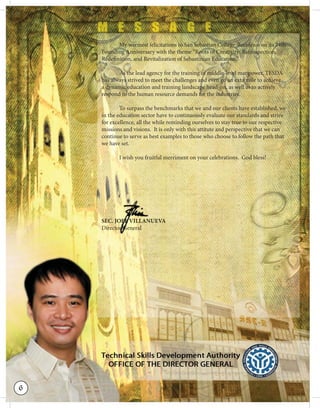 My warmest felicitations to San Sebastian College-Recoletos on its 74th
Founding Anniversary with the theme “Roots of Creativity: Retrospection,
Redefinition, and Revitalization of Sebastinian Education.”
As the lead agency for the training of middle-level manpower, TESDA
has always strived to meet the challenges and even go an exta mile to achieve
a dynamic education and training landscape head-on, as well as to actively
respond to the human resource demands for the industries.
To surpass the benchmarks that we and our clients have established, we
in the education sector have to continuously evaluate our standards and strive
for excellence, all the while reminding ourselves to stay true to our respective
missions and visions. It is only with this attitute and perspective that we can
continue to serve as best examples to those who choose to follow the path that
we have set.
I wish you fruitful merriment on your celebrations. God bless!
SEC. JOEL VILLANUEVA
Director General
C.C.CCC.CC.C.C.C.C.CCC.C.C.CC.CC.C.CCC.C.CC.C.CC.CCC JJJJJJJJJJJJJJJJJJJJJJJJJJJJOEOEOEEEEEEEEEEEEEEEEEEEOEEOOOEEOOOOOOOEEOEEO LLLLLLLLLLLLLLLLLLLLLLLLLLLLLL VVVIVIIIIIIIIIIVIIIVIIIILLLLLLLLLLLLLLLLLLLLLLLLLLLLLLLLLLLLLLLLLLLLLLLLLLLLLLLANANANANANANANANNNNANANANANNANNANNANANNAANANNANNNANANNANAANNANNANNNANUUUUUUUUUUUU
eeeeeeeeectctctttctctccttctccctctctctcttctcttctctctctctctccctttcttorororooooooorrrrorrrrooorrrrooorooorrrooorroorrrrroorooroorrrrrorrrrrro GGGGGGGGGGGGGGGGGGGGGGGGGGGGGGGeennnnererrrrrrerreerrraaalaalaalalalalalllalalalalalalllaalaalaaaaa
6
 