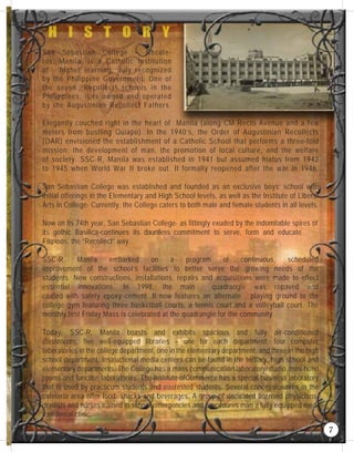 San Sebastian College – Recole-
tos, Manila, is a Catholic Institution
of higher learning, duly recognized
by the Philippine Government. One of
the seven “Recollect” schools in the
Philippines, it is owned and operated
by the Augustinian Recollect Fathers.
Elegantly couched right in the heart of Manila (along CM Recto Avenue and a few
meters from bustling Quiapo). In the 1940’s, the Order of Augustinian Recollects
(OAR) envisioned the establishment of a Catholic School that performs a three-fold
mission: the development of man, the promotion of local culture, and the welfare
of society. SSC-R, Manila was established in 1941 but assumed hiatus from 1942
to 1945 when World War II broke out. It formally reopened after the war in 1946.
San Sebastian College was established and founded as an exclusive boys’ school with
initial offerings in the Elementary and High School levels, as well as the Institute of Liberal
Arts in College. Currently, the College caters to both male and female students in all levels.
Now on its 74th year, San Sebastian College- as fittingly exuded by the indomitable spires of
its gothic Basilica-continues its dauntless commitment to serve, form and educate
Filipinos, the “Recollect” way.
SSC-R, Manila embarked on a program of continuous, scheduled
improvement of the school’s facilities to better serve the growing needs of the
students. New constructions, installations, repairs and acquisitions were made to effect
essential innovations. In 1998, the main quadrangle was repaved and
coated with safety epoxy cement. It now features an alternate playing ground to the
college gym featuring three basketball courts, a tennis court and a volleyball court. The
monthly first Friday Mass is celebrated at the quadrangle for the community.
Today, SSC-R, Manila boasts and exhibits spacious and fully air-conditioned
classrooms, five well-equipped libraries – one for each department, four computer
laboratories in the college department, one in the elementary department, and three in the high
school department. Instructional media centers can be found in the tertiary, high school and
elementary departments. The College has a mass communication laboratory/studio, mini-hotel
rooms and function laboratories. The Institute ofCommerce has a special business laboratory
that is used by practicum students and interested students. Several concessionaires in the
cafeteria area offer food, snacks and beverages. A group of dedicated licensed physicians,
dentists and nurses trained in school emergencies and procedures man a fully equipped med-
ical/dental clinic.
7
 