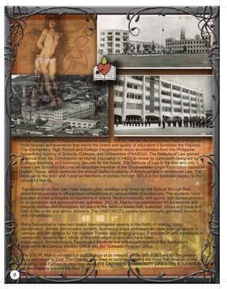 In the macroscopic Philippine educational setting, SSC-R, Manila has entrenched itself through its
multi-faceted achievements that mirror the brand and quality of education it furnishes the Filipinos.
The Elementary, High School and College Departments enjoy accreditation from the Philippine
Accrediting Agency of Schools, Colleges and Universities (PAASCU). The Institute of Law gained
approval from the Commission on Higher Education (CHED) to revise its curriculum designed to
produce business and economic lawyers for the future. The Institute of Law is the ﬁrst and only
Asian Law School to become an associate member of the Southwestern Legal Foundation based in
Dallas, Texas, which sponsors the annual Dallas Academy of American and International Law. The
legal aid to the poor and marginal members of society through SOLA is the Institute’s legacy to the
people of Manila.
The students on their part have reaped glory, prestige and honor for the School through their
remarkable success in off-campus competitions in various ﬁelds of endeavors. The students have
excelled in inter-collegiate competitions in drama, literary-musicals, and sports, skill demonstrations
in co-curricular and extra-curricular activities. SSC-R, Manila has established NCAA records and
became undisputed champions for years in the ﬁelds of basketball, volleyball, chess and track and
ﬁeld in the junior and senior divisions. The DMST/ROTC cadets have annually garnered awards in
drill competitions.
Many Sebastinians have won major inter-collegiate awards in the ﬁelds of oratory, song,
declamation, debate and science exhibits. Numerous plays and musicals have been produced in
campus and off-campus by the Student Theater and singing groups. Participation and immersion in
community development, social action and religious activities have been
encouraged. Administration, Faculty and Students are active participants of the Institution’s
program in its Campus Ministry Ofﬁce and the Outreach Program Ofﬁce.
The SSC-R, Manila envisions a continuance of its mission, vision and objectives for the greater
glory and honor to God. The College also vows to continue fulﬁlling the three-fold mission of the
founding OAR Fathers in providing QUALITY CATHOLIC COMMUNITY ORIENTED EDUCATION
for the Filipinos beyond the year 2000.
8
 