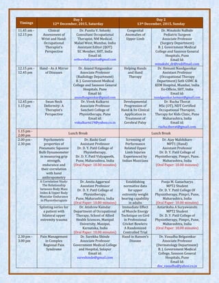 Timings
Day 1
12th December, 2015, Saturday
Day 2
13th December, 2015, Sunday
11.45 am -
12.15 pm
Clinical
Assessment of
Wrist and Hand:
Occupational
Therapist’s
Perspective
Dr. Punita V. Solanki
Consultant Occupational
Therapist, NM Medical,
Malad West, Mumbai, India
Assistant Editor (IJOT)
EC Member, SHT, India
Email id:
orthorehab.punita@gmail.com
Congenital
Anomalies of
Upper Limb
Dr. Minakshi Nalbale
Pediatric Surgeon
Associate Professor
(Surgery Department)
B. J. Government Medical
College and Sassoon General
Hospitals, Pune
Email Id:
minakshi_dr@rediffmail.com
12.15 pm -
12.45 pm
Hand - As A Mirror
of Diseases
Dr. Anand Hatgaonkar
Associate Professor
(Radiology Department)
B. J. Government Medical
College and Sassoon General
Hospitals, Pune
Email Id:
anandhatgaonkar@gmail.com
Helping Hands
and Hand
Therapy
Dr. Hemant Nandgaonkar
Assistant Professor
(Occupational Therapy
Department) Seth GSMC &
KEM Hospital, Mumbai, India
Ex-Officio, SHT, India
Email id:
nandgaonkar.hemant@gmail.com
12.45 pm -
1.15 pm
Swan Neck
Deformity: A
Therapist’s
Perspective
Dr. Vivek Kulkarni
Associate Professor
Sancheti College of
Physiotherapy, Pune
Email id:
vnkulkarni19@yahoo.co.in
Developmental
Progression of
Hand & Its Clinical
Application in
Treatment of
Cerebral Palsy
Dr. Rucha Thorat
MSc (OT), NDT Certified
Occupational Therapist,
Therapy for Kids Clinic, Pune
Maharashtra, India
Email id:
rucha.thorat@gmail.com
1.15 pm -
2.00 pm
Lunch Break Lunch Break
2.00 pm -
2.30 pm
Psychometric
properties of
Pneumatic Squeeze
Bulb Dynamometer
in measuring grip
strength,
endurance and
their correlation
with hand
anthropometry
Dr. Rashi Goel
Assistant Professor
Dr. D. Y. Patil College of
Physiotherapy,
Dr. D. Y. Patil Vidyapeeth,
Pune, Maharashtra, India
(Oral Paper: 10.00 minutes)
Screening of
Performance
Related Upper
Limb Injuries
Experienced by
Indian Musicians
Dr. Ajay Malshikare
MPT1 (Hand)
Assistant Professor
Dr. D. Y. Patil College of
Physiotherapy, Pimpri, Pune,
Maharashtra, India
(Oral Paper: 10.00 minutes)
A Correlation Study:
The Relationship
between Body Mass
Index & Upper Body
Muscular Endurance
in Physiotherapists
Dr. Amita Aggarwal
Assistant Professor
Dr. D. Y. Patil College of
Physiotherapy,
Pune, Maharashtra, India
(Oral Paper: 10.00 minutes)
Establishing
normative data
for upper
extremity weight
bearing capability
in adults
Pooja M. Ganacharya
MPT2 Student
Dr. D. Y. Patil College Of
Physiotherapy, Pimpri, Pune,
Maharashtra, India
(Oral Paper: 10.00 minutes)
Splinting series for
a patient with
bilateral upper
extremity trauma
Dr. Atishree Kamdar
Department of Occupational
Therapy, School of Allied
Health Sciences, Manipal
University, Manipal,
Karnataka, India
(Oral Paper: 10.00 minutes)
Immediate Effect
of Muscle Energy
Technique on Gird
in Professional
Cricket Bowlers:
A Randomized
Controlled Trial
Antariksha A Suryawanshi
MPT2 Student
Dr. D. Y. Patil College of
Physiotherapy, Pimpri, Pune,
Maharashtra, India
(Oral Paper: 10.00 minutes)
2.30 pm -
3.00 pm
Pain Management
in Complex
Regional Pain
Syndrome
Dr. Surekha Shinde
Associate Professor
Government Medical College
and Hospital, Solapur
Email id:
sureshinde@gmail.com
Hand in Hansen's
Disease
Dr. Vasudha Belgaonkar
Associate Professor
(Dermatology Department)
B. J. Government Medical
College, Sassoon General
Hospitals, Pune
Email Id:
doc_vasudha@yahoo.co.in
 