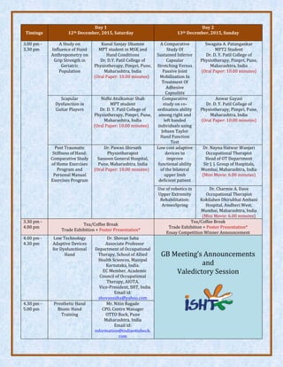 Timings
Day 1
12th December, 2015, Saturday
Day 2
13th December, 2015, Sunday
3.00 pm -
3.30 pm
A Study on
Influence of Hand
Anthropometry on
Grip Strength in
Geriatric
Population
Kunal Sanjay Dhamne
MPT student in MSK and
Hand Conditions
Dr. D.Y. Patil College of
Physiotherapy, Pimpri, Pune,
Maharashtra, India
(Oral Paper: 10.00 minutes)
A Comparative
Study Of
Sustained Inferior
Capsular
Stretching Versus
Passive Joint
Mobilization In
Treatment Of
Adhesive
Capsulitis
Swagata A. Patangankar
MPT2 Student
Dr. D. Y. Patil College of
Physiotherapy, Pimpri, Pune,
Maharashtra, India
(Oral Paper: 10.00 minutes)
Scapular
Dysfunction in
Guitar Players
Nidhi Atulkumar Shah
MPT student
Dr. D. Y. Patil College of
Physiotherapy, Pimpri, Pune,
Maharashtra, India
(Oral Paper: 10.00 minutes)
Comparative
study on co-
ordination ability
among right and
left handed
individuals using
Jebsen Taylor
Hand Function
Test
Anwar Gayasi
Dr. D. Y. Patil College of
Physiotherapy, Pimpri, Pune,
Maharashtra, India
(Oral Paper: 10.00 minutes)
Post Traumatic
Stiffness of Hand:
Comparative Study
of Home Exercises
Program and
Personal Manual
Exercises Program
Dr. Pawan Shirsath
Physiotherapist
Sassoon General Hospital,
Pune, Maharashtra, India
(Oral Paper: 10.00 minutes)
Low cost adaptive
devices to
improve
functional ability
of the bilateral
upper limb
deficient patient
Dr. Nayna Hatwar Wanjari
Occupational Therapist
Head of OT Department
Sir J. J. Group of Hospitals,
Mumbai, Maharashtra, India
(Mini Movie: 6.00 minutes)
Use of robotics in
Upper Extremity
Rehabilitation:
ArmeoSpring
Dr. Charmie A. Dave
Occupational Therapist
Kokilaben Dhirubhai Ambani
Hospital, Andheri West,
Mumbai, Maharashtra, India
(Mini Movie: 6.00 minutes)
3.30 pm -
4.00 pm
Tea/Coffee Break
Trade Exhibition + Poster Presentation*
Tea/Coffee Break
Trade Exhibition + Poster Presentation*
Essay Competition Winner Announcement
4.00 pm -
4.30 pm
Low Technology
Adaptive Devices
for Dysfunctional
Hand
Dr. Shovan Saha
Associate Professor
Department of Occupational
Therapy, School of Allied
Health Sciences, Manipal
Karnataka, India.
EC Member, Academic
Council of Occupational
Therapy, AIOTA.
Vice-President, SHT, India
Email id:
shovansaha@yahoo.com
GB Meeting’s Announcements
and
Valedictory Session
4.30 pm -
5.00 pm
Prosthetic Hand
Bionic Hand
Training
Mr. Nitin Bagade
CPO, Centre Manager
OTTO Bock, Pune
Maharashtra, India
Email id:
information@indiaottobock.
com
 