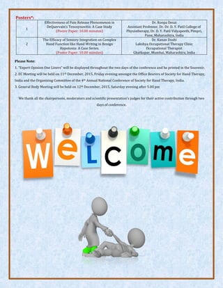 Posters*:
1
Effectiveness of Pain Release Phenomenon in
DeQuervain’s Tenosynovitis: A Case Study
(Poster Paper: 10.00 minutes)
Dr. Roopa Desai
Assistant Professor, Dr. Dr. D. Y. Patil College of
Physiotherapy, Dr. D. Y. Patil Vidyapeeth, Pimpri,
Pune, Maharashtra, India
2
The Efficacy of Sensory Integration on Complex
Hand Function like Hand Writing in Benign
Hypotonia: A Case Series.
(Poster Paper: 10.00 minutes)
Dr. Kanan Doshi
Lakshya Occupational Therapy Clinic
Occupational Therapist
Ghatkopar, Mumbai, Maharashtra, India
Please Note:
1. Expert Opinion One Liners will be displayed throughout the two days of the conference and be printed in the Souvenir.
2. EC Meeting will be held on 11th December, 2015, Friday evening amongst the Office Bearers of Society for Hand Therapy,
India and the Organizing Committee of the 4th Annual National Conference of Society for Hand Therapy, India.
3. General Body Meeting will be held on 12th December, 2015, Saturday evening after 5.00 pm
We thank all the chairpersons (Dr. Vivek Kulkarni, Dr. Shovan Saha, Dr. Punita V. Solanki, Dr. Ganesh Pande, Dr. Hemant P.
Nandgaonkar, & Dr. Sayed Esa), moderators (Dr. Ganesh Pande, Dr. Yogita Chhawchhria, & Dr. Smita Ingle), and scientific
presentation’s judges/reviewers (Dr. Nikhil Panse, Dr. Snehal P. Desai, Dr. Chaya Verma, Dr. Vivek Kulkarni, Dr. Amol
Sangekar, Dr. Shovan Saha, & Dr. Kanan Doshi) for their active contribution through two days of the conference.
 