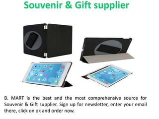 B. MART is the best and the most comprehensive source for
Souvenir & Gift supplier. Sign up for newsletter, enter your email
there, click on ok and order now.
 