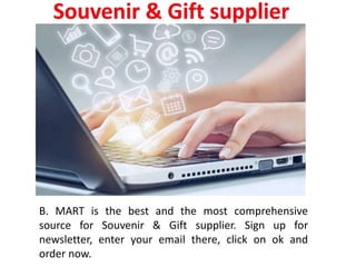 B. MART is the best and the most comprehensive
source for Souvenir & Gift supplier. Sign up for
newsletter, enter your email there, click on ok and
order now.
 