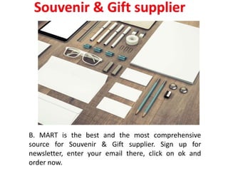 B. MART is the best and the most comprehensive
source for Souvenir & Gift supplier. Sign up for
newsletter, enter your email there, click on ok and
order now.
 