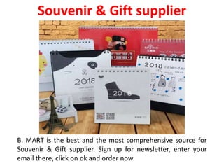 B. MART is the best and the most comprehensive source for
Souvenir & Gift supplier. Sign up for newsletter, enter your
email there, click on ok and order now.
Souvenir & Gift supplier
 