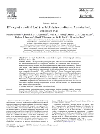 Featured Articles
Efﬁcacy of a medical food in mild Alzheimer’s disease: A randomized,
controlled trial
Philip Scheltensa,
*, Patrick J. G. H. Kamphuisb
, Frans R. J. Verheyc
, Marcel G. M. Olde Rikkertd
,
Richard J. Wurtmane
, David Wilkinsonf
, Jos W. R. Twiskg
, Alexander Kurzh
a
Alzheimer Center, VU University Medical Center, Amsterdam, The Netherlands
b
Danone Research, Centre for Specialised Nutrition, Wageningen, The Netherlands
c
Alzheimer Centre Limburg, Maastricht University Medical Centre, The Netherlands
d
Alzheimer Centre Nijmegen, Radboud University Medical Centre Nijmegen, The Netherlands
e
Department of Brain and Cognitive Sciences, Massachusetts Institute of Technology, Cambridge, MA, USA
f
Memory Assessment and Research Centre, Moorgreen Hospital, Southampton, United Kingdom
g
Department of Health Sciences, VU University Medical Center, Amsterdam, The Netherlands
h
Department of Psychiatry, Klinikum Rechts der Isar, Technische Universita¨t Mu¨nchen, Germany
Abstract Objective: To investigate the effect of a medical food on cognitive function in people with mild
Alzheimer’s disease (AD).
Methods: A total of 225 drug-naı¨ve AD patients participated in this randomized, double-blind controlled
trial. Patients were randomized to active product, Souvenaid, or a control drink, taken once-daily for 12
weeks. Primary outcome measures were the delayed verbal recall task of the Wechsler Memory Scale–re-
vised, and the 13-item modiﬁed Alzheimer’s Disease Assessment Scale–cognitive subscale at week 12.
Results: At 12 weeks, signiﬁcant improvement in the delayed verbal recall task was noted in the active
group compared with control (P 5 .021). Modiﬁed Alzheimer’s Disease Assessment Scale–cognitive
subscale and other outcome scores (e.g., Clinician Interview Based Impression of Change plus Caregiver
Input, 12-item Neuropsychiatric Inventory, Alzheimer’s disease Co-operative Study–Activities of
Daily Living, Quality of Life in Alzheimer’s Disease) were unchanged. The control group neither
deteriorated nor improved. Compliance was excellent (95%) and the product was well tolerated.
Conclusions: Supplementation with a medical food including phosphatide precursors and cofactors
for 12 weeks improved memory (delayed verbal recall) in mild AD patients. This proof-of-concept
study justiﬁes further clinical trials.
Ó 2010 The Alzheimer’s Association. All rights reserved.
Keywords: Alzheimer’s disease; Nutritional intervention; Synapse formation; Membrane phosphatide synthesis; B vitamins;
Omega-3 fatty acids; Nucleotides; Uridine; Phospholipids; Choline; Antioxidants; ADAS-cog, delayed verbal
recall; Medical food; Dietary management; Randomized clinical trial; Dementia
Potential conﬂicts of interest: P. Scheltens is employed by VU University
Medical Center, Amsterdam. The Alzheimer Center VU University Medical
Center receives unrestricted funding from Danone Research. He is a member
of the Nutricia Advisory Board; P.J.G.H. Kamphuis is an employee of Da-
none Research; F.R.J. Verhey is employed by the Department of Psychiatry
and Neuropsychology of the Maastricht University Medical Centre. He is
a member of the Nutricia Advisory Board; M.G.M. Olde Rikkert is employed
by the Geriatric Department of the Radboud University Medical Centre Nij-
megen. He is a member of the Nutricia Advisory Board; R.J. Wurtman is em-
ployed by The Massachusetts Institute of Technology, which owns patents
on uridine, omega-3 fatty acids, and choline to treat brain diseases by enhanc-
ing synapses. He is consultant to the Danone Company and advises on re-
search related to such uses; D. Wilkinson has no conﬂicts of interest to
declare; J.W.R. Twisk has no conﬂicts of interest to declare; A. Kurz has
no conﬂicts of interest to declare.
Contributors: Investigators: P. Scheltens, M.G.M. Olde Rikkert, F. Ver-
hey, P. Dautzenberg, R.J. van Marum, L. Boelaarts, J.P.J. Slaets, D.C.M.
Verheijen, S. Stevens, A. Weverling, E. Sanders, A. Kurz, H. Gertz, V.
Holthoff, J. Schro¨der, H. Jahn, R. Horn, M. Ribbat, G. Reifschneider, K.
Oehler, R. Schellenberg, K. Steinwachs, R. Vandenberghe, P.P. de Deyn,
N. de Klippel, M. Petrovic, Ph. Bourgeois, Ph. PPMGA Tack, D. Wilkinson,
T.K. Malstrom; Steering committee: M.J. van der Mooren (Chairman), P.
Scheltens, P.J.G.H. Kamphuis; Independent data monitoring committee:
I.G. McKeith, K. Rockwood, J.H. Koeman, J.W.R. Twisk.
*Corresponding author. Tel.: 31-20-444-0742; Fax: 31-20-444-0715.
E-mail address: p.scheltens@vumc.nl
1552-5260/10/$ – see front matter Ó 2010 The Alzheimer’s Association. All rights reserved.
doi:10.1016/j.jalz.2009.10.003
Alzheimer’s & Dementia 6 (2010) 1–10
 