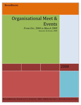 BIHARBRAINS



       Organisational Meet &
                      Events
                 From Oct, 2004 to March 2008
                              Souvenir & Events, 2008




                                                        2008




BIHARBRAINS SCHOLASTIC CENTER, 201, OMVIHAR APT, KADAMKUAN,PATNA
 