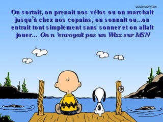 On sortait, on prenait nos vélos ou on marchait jusqu’à chez nos copains, on sonnait ou...on entrait tout simplement sans sonner et on allait jouer…  On n ’envoyait pas un Wizz sur MSN 